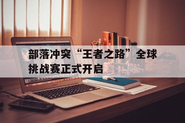 乐鱼电竞在线平台-部落冲突“王者之路”全球挑战赛正式开启